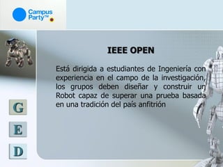 IEEE OPEN

    Está dirigida a estudiantes de Ingeniería con
    experiencia en el campo de la investigación,
    los grupos deben diseñar y construir un
    Robot capaz de superar una prueba basada
    en una tradición del país anfitrión
G
E
D
 