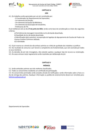 CAPÍTULO IV
JÚRI
4.1. Os trabalhos serão apreciados por um júri constituído por:
- O Coordenador do Departamento de Expressões;
- Um elemento da Direção;
- Um elemento da Equipa da Biblioteca;
- Um elemento da Associação de Estudantes;
- Professoras de TIC.
O júri deliberará até ao dia 17 de junho de 2021, tendo como base de consideração os níveis dos seguintes
critérios:
a) Pertinência da mensagem transmitida na tira de banda desenhada;
b) Qualidade da tira de banda desenhada;
c) Identificação do(s) autor(es), incorporação do logotipo do Agrupamento de Escolas de Prado e da
Licença Creative Commons adotada.
d) Criatividade.
4.2. O júri reserva-se o direito de não atribuir prémios se a falta de qualidade dos trabalhos o justificar.
4.3. Do resultado do concurso o júri lavrará a competente ata fundamentada, que será assinada por todos
os seus membros.
4.4. As decisões do júri são irrevogáveis, não estando sujeitas a qualquer tipo de recurso ou reclamação.
4.5. Os casos omissos neste regulamento serão resolvidos por deliberação do júri.
CAPÍTULO V
PRÉMIOS
5.1. Serão atribuídos prémios aos três melhores classificados.
5.2. Todos os concorrentes receberão um certificado de participação.
5.3. Os concorrentes premiados serão avisados através de notificação e serão informados sobre a hora e o
dia de entrega dos prémios. Qualquer informação ou pedido de esclarecimento deverá ser remetido para:
bibliotecas@aeprado.pt
Departamento de Expressões
 