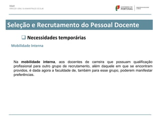 Seleção e Recrutamento do Pessoal Docente
 Necessidades temporárias
Mobilidade Interna
Na mobilidade interna, aos docentes de carreira que possuam qualificação
profissional para outro grupo de recrutamento, além daquele em que se encontram
providos, é dada agora a faculdade de, também para esse grupo, poderem manifestar
preferências.
 