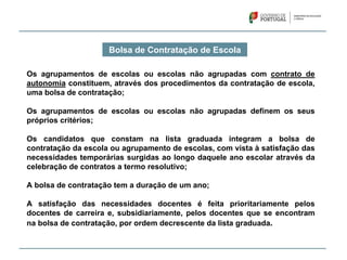 Bolsa de Contratação de Escola
Os agrupamentos de escolas ou escolas não agrupadas com contrato de
autonomia constituem, através dos procedimentos da contratação de escola,
uma bolsa de contratação;
Os agrupamentos de escolas ou escolas não agrupadas definem os seus
próprios critérios;
Os candidatos que constam na lista graduada integram a bolsa de
contratação da escola ou agrupamento de escolas, com vista à satisfação das
necessidades temporárias surgidas ao longo daquele ano escolar através da
celebração de contratos a termo resolutivo;
A bolsa de contratação tem a duração de um ano;
A satisfação das necessidades docentes é feita prioritariamente pelos
docentes de carreira e, subsidiariamente, pelos docentes que se encontram
na bolsa de contratação, por ordem decrescente da lista graduada.
 