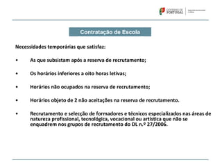 Contratação de Escola
Necessidades temporárias que satisfaz:
• As que subsistam após a reserva de recrutamento;
• Os horários inferiores a oito horas letivas;
• Horários não ocupados na reserva de recrutamento;
• Horários objeto de 2 não aceitações na reserva de recrutamento.
• Recrutamento e selecção de formadores e técnicos especializados nas áreas de 
natureza profissional, tecnológica, vocacional ou artística que não se 
enquadrem nos grupos de recrutamento do DL n.º 27/2006.
 