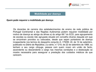 Mobilidade por doença
Quem pode requerer a mobilidade por doença:
Os docentes de carreira dos estabelecimentos de ensino da rede pública de
Portugal Continental e das Regiões Autónomas podem requerer mobilidade por
motivo de doença ao abrigo da alínea a) do artigo 68.º do ECD, para agrupamento
de escolas ou escola não agrupada situado em concelho diverso daquele em que
se encontram providos ou colocados, desde que sejam portadores de doença
incapacitante nos termos do despacho conjunto A -179/89 -XI, de 12 de setembro,
publicado no Diário da República, 2.a série, n.º 219, de 22 de setembro de 1989, ou
tenham a seu cargo cônjuge, pessoa com quem vivam em união de facto,
ascendente ou descendente a cargo nas mesmas condições e a deslocação se
mostre necessária para assegurar a prestação dos cuidados médicos de que
carecem.
 
