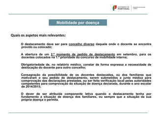 Mobilidade por doença
Quais os aspetos mais relevantes:
O destacamento deve ser para concelho diverso daquele onde o docente se encontra
provido ou colocado;
A abertura de um 2.º momento de pedido de destacamento em setembro, para os
docentes colocados na 1.ª prioridade do concurso de mobilidade interna;
Obrigatoriedade de, no relatório médico, constar de forma expressa a necessidade de
deslocação do docente para outro concelho;
Consagração da possibilidade de os docentes destacados, ou dos familiares que
motivaram o seu pedido de destacamento, serem submetidos a junta médica para
comprovação das declarações prestadas, ou ser feita verificação local pelas autoridades
competentes para comprovação da situação de doença declarada, durante o ano escolar
de 2014/2015;
O dever de ser atribuída componente letiva quando o destacamento tenha por
fundamento a situação de doença dos familiares, ou sempre que a situação da sua
própria doença o permita.
 