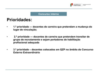 Concurso interno
Prioridades:
• 1.ª prioridade — docentes de carreira que pretendam a mudança do
lugar de vinculação;
• 2.ª prioridade — docentes de carreira que pretendem transitar de
grupo de recrutamento e sejam portadores de habilitação
profissional adequada
• 3.ª prioridade – docentes colocados em QZP no âmbito do Concurso
Externo Extraordinário
 