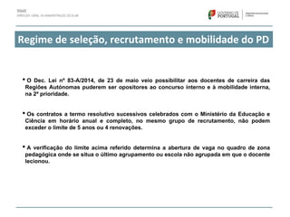 Regime de seleção, recrutamento e mobilidade do PD 
• O Dec. Lei nº 83-A/2014, de 23 de maio veio possibilitar aos docentes de carreira das
Regiões Autónomas puderem ser opositores ao concurso interno e à mobilidade interna,
na 2ª prioridade.
• Os contratos a termo resolutivo sucessivos celebrados com o Ministério da Educação e
Ciência em horário anual e completo, no mesmo grupo de recrutamento, não podem
exceder o limite de 5 anos ou 4 renovações.
• A verificação do limite acima referido determina a abertura de vaga no quadro de zona
pedagógica onde se situa o último agrupamento ou escola não agrupada em que o docente
lecionou.
 
