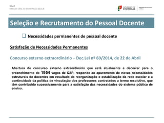 Seleção e Recrutamento do Pessoal Docente
Satisfação de Necessidades Permanentes
Concurso externo extraordinário – Dec.Lei nº 60/2014, de 22 de Abril
Abertura do concurso externo extraordinário que está atualmente a decorrer para o
preenchimento de 1954 vagas de QZP, responde ao apuramento de novas necessidades
estruturais de docentes em resultado da reorganização e estabilização da rede escolar e a
continuidade da política de vinculação dos professores contratados a termo resolutivo, que
têm contribuído sucessivamente para a satisfação das necessidades do sistema público de
ensino.
 Necessidades permanentes de pessoal docente
 
