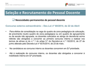 Seleção e Recrutamento do Pessoal Docente
Concurso externo extraordinário – Dec.Lei nº 60/2014, de 22 de Abril
• Para efeitos de consolidação na vaga do quadro de zona pedagógica de colocação,
de provimento noutro quadro de zona pedagógica ou em quadro de agrupamento
ou de escola não agrupada, os docentes colocados ao abrigo do decreto-lei acima
referido são obrigados a concorrer ao primeiro concurso interno a realizar nos
termos da alínea a) do n.º 1 do artigo 5.º do Decreto-Lei n.º 132/2012, de 27 de
junho alterado pelo Decreto-Lei nº 83-A/2014, de 23 de maio.
• Na candidatura ao concurso interno os docentes concorrem em 3.ª prioridade.
• Até à realização do concurso interno, os docentes são obrigados a concorrer à
mobilidade interna em 3.ª prioridade.
 Necessidades permanentes de pessoal docente
 