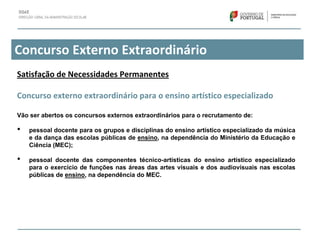 Concurso Externo Extraordinário
Satisfação de Necessidades Permanentes
Concurso externo extraordinário para o ensino artístico especializado
Vão ser abertos os concursos externos extraordinários para o recrutamento de:
• pessoal docente para os grupos e disciplinas do ensino artístico especializado da música
e da dança das escolas públicas de ensino, na dependência do Ministério da Educação e
Ciência (MEC);
• pessoal docente das componentes técnico-artísticas do ensino artístico especializado
para o exercício de funções nas áreas das artes visuais e dos audiovisuais nas escolas
públicas de ensino, na dependência do MEC.
 