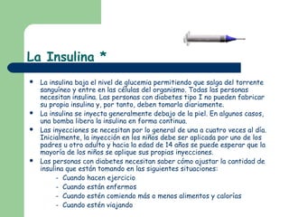 La Insulina *
   La insulina baja el nivel de glucemia permitiendo que salga del torrente
    sanguíneo y entre en las células del organismo. Todas las personas
    necesitan insulina. Las personas con diabetes tipo I no pueden fabricar
    su propia insulina y, por tanto, deben tomarla diariamente.
   La insulina se inyecta generalmente debajo de la piel. En algunos casos,
    una bomba libera la insulina en forma continua.
   Las inyecciones se necesitan por lo general de una a cuatro veces al día.
    Inicialmente, la inyección en los niños debe ser aplicada por uno de los
    padres u otro adulto y hacia la edad de 14 años se puede esperar que la
    mayoría de los niños se aplique sus propias inyecciones.
   Las personas con diabetes necesitan saber cómo ajustar la cantidad de
    insulina que están tomando en las siguientes situaciones:
          - Cuando hacen ejercicio
          - Cuando están enfermos
          - Cuando estén comiendo más o menos alimentos y calorías
          - Cuando estén viajando
 