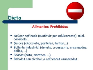 Dieta
                Alimentos Prohibidos

   Azúcar refinado (sustituir por edulcorante), miel,
    caramelo,…
   Dulces (chocolate, pasteles, tartas,…)
   Bollería industrial (donuts, croassants, enseimadas,
    bollos, …)
   Grasas (nata, manteca, …)
   Bebidas con alcohol, o refrescos azucarados
 