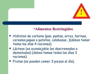 •Alimentos Restringidos
   Hidratos de carbono (pan, pastas, arroz, harinas,
    cereales,papas o patatas, calabazas…)(debes tomar
    todos los días 4 raciones).
   Lácteos (es aconsejable los descremados o
    desnatados) (debes tomas todos los días 3
    raciones).
   Frutas (se pueden comer 3 piezas al día).
 