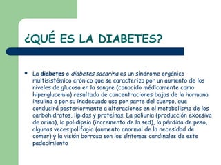¿QUÉ ES LA DIABETES?

   La diabetes o diabetes sacarina es un síndrome orgánico
    multisistémico crónico que se caracteriza por un aumento de los
    niveles de glucosa en la sangre (conocido médicamente como
    hiperglucemia) resultado de concentraciones bajas de la hormona
    insulina o por su inadecuado uso por parte del cuerpo, que
    conducirá posteriormente a alteraciones en el metabolismo de los
    carbohidratos, lípidos y proteínas. La poliuria (producción excesiva
    de orina), la polidipsia (incremento de la sed), la pérdida de peso,
    algunas veces polifagia (aumento anormal de la necesidad de
    comer) y la visión borrosa son los síntomas cardinales de este
    padecimiento
 