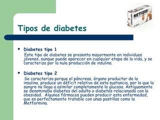 Tipos de diabetes

   Diabetes tipo 1
    Este tipo de diabetes se presenta mayormente en individuos
    jóvenes, aunque puede aparecer en cualquier etapa de la vida, y se
    caracteriza por la nula producción de insulina.

   Diabetes tipo 2
     Se caracteriza porque el páncreas, órgano productor de la
    insulina, produce un déficit relativo de esta sustancia, por lo que la
    sangre no llega a asimilar completamente la glucosa. Antiguamente
    se denominaba diabetes del adulto o diabetes relacionada con la
    obesidad. Algunos fármacos pueden producir esta enfermedad,
    que es perfectamente tratable con unas pastillas como la
    Metformina.
 