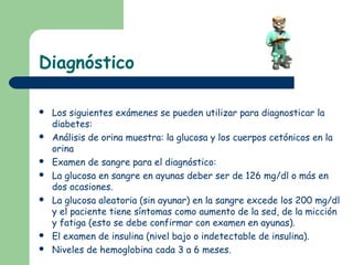 Diagnóstico

   Los siguientes exámenes se pueden utilizar para diagnosticar la
    diabetes:
   Análisis de orina muestra: la glucosa y los cuerpos cetónicos en la
    orina
   Examen de sangre para el diagnóstico:
   La glucosa en sangre en ayunas deber ser de 126 mg/dl o más en
    dos ocasiones.
   La glucosa aleatoria (sin ayunar) en la sangre excede los 200 mg/dl
    y el paciente tiene síntomas como aumento de la sed, de la micción
    y fatiga (esto se debe confirmar con examen en ayunas).
   El examen de insulina (nivel bajo o indetectable de insulina).
   Niveles de hemoglobina cada 3 a 6 meses.
 