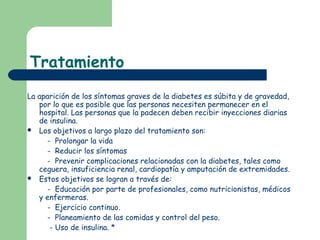 Tratamiento
La aparición de los síntomas graves de la diabetes es súbita y de gravedad,
   por lo que es posible que las personas necesiten permanecer en el
   hospital. Las personas que la padecen deben recibir inyecciones diarias
   de insulina.
 Los objetivos a largo plazo del tratamiento son:

      - Prolongar la vida
      - Reducir los síntomas
      - Prevenir complicaciones relacionadas con la diabetes, tales como
   ceguera, insuficiencia renal, cardiopatía y amputación de extremidades.
 Estos objetivos se logran a través de:
      - Educación por parte de profesionales, como nutricionistas, médicos
   y enfermeras.
      - Ejercicio continuo.
      - Planeamiento de las comidas y control del peso.
       - Uso de insulina. *
 