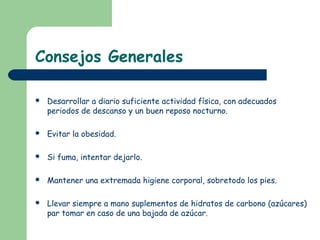 Consejos Generales

   Desarrollar a diario suficiente actividad física, con adecuados
    periodos de descanso y un buen reposo nocturno.

   Evitar la obesidad.

   Si fuma, intentar dejarlo.

   Mantener una extremada higiene corporal, sobretodo los pies.

   Llevar siempre a mano suplementos de hidratos de carbono (azúcares)
    par tomar en caso de una bajada de azúcar.
 