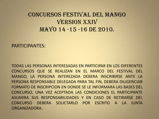 CONCURSOS FESTIVAL DEL MANGO  VERSION xXIV MAYO 14 -15 -16 DE 2010. PARTICIPANTES:		 TODAS LAS PERSONAS INTERESADAS EN PARTICIPAR EN LOS DIFERENTES CONCURSOS QUE SE REALIZAN EN EL MARCO DEL FESTIVAL DEL MANGO, LA PERSONA INTEREZADA DEBERA INSCRIBIRSE ANTE LA PERSONA RESPONSABLE DELEGADA PARA TAL FIN, DEBERA DILIGENCIAR FORMATO DE INSCRIPCION EN DONDE SE LE INFORMARA LAS BASES DEL CONCURSO, UNA VEZ ACEPTADA LAS CONDICIONES EL PARTICIPANTE ASUMIRA SUS RESPONSABILIDADES Y EN CASO DE RETIRARSE DEL CONCURSO DEBERA SOLICTARLO POR ESCRITO A LA JUNTA ORGANIZADORA. 
