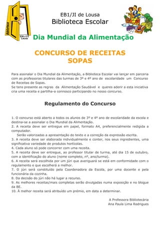 EB1/JI de Lousa
                         Biblioteca Escolar

             Dia Mundial da Alimentação

              CONCURSO DE RECEITAS
                     SOPAS
Para assinalar o Dia Mundial da Alimentação, a Biblioteca Escolar vai lançar em parceria
com as professoras titulares das turmas de 3º e 4º ano de escolaridade um Concurso
de Receitas de Sopas.
Se tens presente as regras da Alimentação Saudável e queres aderir a esta iniciativa
cria uma receita e partilha-a connosco participando no nosso concurso.



                     Regulamento do Concurso

1. O concurso está aberto a todos os alunos de 3º e 4º ano de escolaridade da escola e
destina-se a assinalar o Dia Mundial da Alimentação.
2. A receita deve ser entregue em papel, formato A4, preferencialmente redigida a
computador.
    Serão valorizadas a apresentação do texto e a correção da expressão escrita.
3. A receita deve ser elaborada individualmente e conter, nos seus ingredientes, uma
significativa variedade de produtos hortícolas.
4. Cada aluno só pode concorrer com uma receita.
5. A receita deve ser entregue, ao professor titular de turma, até dia 15 de outubro,
com a identificação do aluno (nome completo, nº, ano/turma).
6. A receita será escolhida por um júri que averiguará se está em conformidade com o
regulamento e que escolherá a melhor.
7. O júri será constituído pela Coordenadora da Escola, por uma docente e pela
funcionária da cozinha.
8. Da decisão do júri não há lugar a recurso.
9. As melhores receitas/mais completas serão divulgadas numa exposição e no blogue
da BE.
10. À melhor receita será atribuído um prémio, em data a determinar.

                                                              A Professora Bibliotecária
                                                              Ana Paula Lima Rodrigues
 