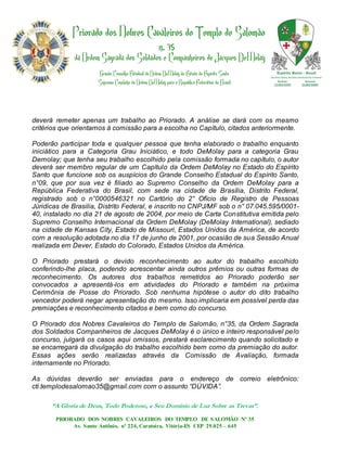 deverá remeter apenas um trabalho ao Priorado. A análise se dará com os mesmo
critérios que orientamos à comissão para a escolha no Capítulo, citados anteriormente.

Poderão participar toda e qualquer pessoa que tenha elaborado o trabalho enquanto
iniciático para a Categoria Grau Iniciático, e todo DeMolay para a categoria Grau
Demolay; que tenha seu trabalho escolhido pela comissão formada no capítulo, o autor
deverá ser membro regular de um Capítulo da Ordem DeMolay no Estado do Espírito
Santo que funcione sob os auspícios do Grande Conselho Estadual do Espírito Santo,
n°09, que por sua vez é filiado ao Supremo Conselho da Ordem DeMolay para a
República Federativa do Brasil, com sede na cidade de Brasília, Distrito Federal,
registrado sob o n°0000546321 no Cartório do 2° Ofício de Registro de Pessoas
Júridicas de Brasilia, Distrito Federal, e inscrito no CNPJ/MF sob o n° 07.045.595/0001-
40, instalado no dia 21 de agosto de 2004, por meio de Carta Constitutiva emitida pelo
Supremo Conselho Internacional da Ordem DeMolay (DeMolay International), sediado
na cidade de Kansas City, Estado de Missouri, Estados Unidos da América, de acordo
com a resolução adotada no dia 17 de junho de 2001, por ocasião de sua Sessão Anual
realizada em Dever, Estado do Colorado, Estados Unidos da América.

O Priorado prestará o devido reconhecimento ao autor do trabalho escolhido
conferindo-lhe placa, podendo acrescentar ainda outros prêmios ou outras formas de
reconhecimento. Os autores dos trabalhos remetidos ao Priorado poderão ser
convocados a apresentá-los em atividades do Priorado e também na próxima
Cerimônia de Posse do Priorado. Sob nenhuma hipótese o autor do dito trabalho
vencedor poderá negar apresentação do mesmo. Isso implicaria em possível perda das
premiações e reconhecimento citados e bem como do concurso.

O Priorado dos Nobres Cavaleiros do Templo de Salomão, n°35, da Ordem Sagrada
dos Soldados Companheiros de Jacques DeMolay é o único e inteiro responsável pelo
concurso, julgará os casos aqui omissos, prestará esclarecimento quando solicitado e
se encarregará da divulgação do trabalho escolhido bem como da premiação do autor.
Essas ações serão realizadas através da Comissão de Avaliação, formada
internamente no Priorado.

As dúvidas deverão ser enviadas para o endereço de correio eletrônico:
cti.templodesalomao35@gmail.com com o assunto “DÚVIDA”.

      “A Gloria de Deus, Todo Poderoso, e Seu Domínio de Luz Sobre as Trevas”.
       PRIORADO DOS NOBRES CAVALEIROS DO TEMPLO DE SALOMÃO Nº 35
            Av. Santo Antônio, nº 224, Caratoíra, Vitória-ES CEP 29.025 – 645
 