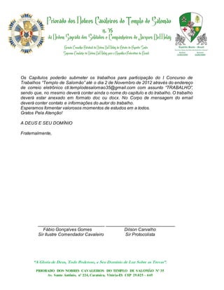 Os Capítulos poderão submeter os trabalhos para participação do I Concurso de
Trabalhos “Templo de Salomão” até o dia 2 de Novembro de 2012 através do endereço
de correio eletrônico cti.templodesalomao35@gmail.com com assunto “TRABALHO”,
sendo que, no mesmo deverá conter ainda o nome do capítulo e do trabalho. O trabalho
deverá estar anexado em formato doc ou docx. No Corpo de mensagem do email
deverá conter contato e informações do autor do trabalho.
Esperamos fomentar valorosos momentos de estudos em a todos.
Gratos Pela Atenção!

A DEUS E SEU DOMÍNIO

Fraternalmente,




        ___________________________ ____________________________
           Fábio Gonçalves Gomes           Dilson Carvalho
        Sir Ilustre Comendador Cavaleiro    Sir Protocolista




      “A Gloria de Deus, Todo Poderoso, e Seu Domínio de Luz Sobre as Trevas”.
       PRIORADO DOS NOBRES CAVALEIROS DO TEMPLO DE SALOMÃO Nº 35
            Av. Santo Antônio, nº 224, Caratoíra, Vitória-ES CEP 29.025 – 645
 