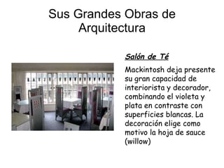 Sus Grandes Obras de Arquitectura Salón de Té Mackintosh deja presente su gran capacidad de interiorista y decorador, combinando el violeta y plata en contraste con superficies blancas. La decoración elige como motivo la hoja de sauce (willow)   
