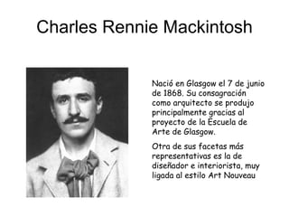 Charles Rennie Mackintosh Nació en Glasgow el 7 de junio de 1868. Su consagración como arquitecto se produjo principalmente gracias al proyecto de la Escuela de Arte de Glasgow. Otra de sus facetas más representativas es la de diseñador e interiorista, muy ligada al estilo Art Nouveau 