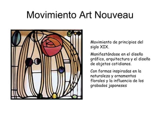Movimiento Art Nouveau Movimiento de principios del siglo XIX.  Manifestándose en el diseño gráfico, arquitectura y el diseño de objetos cotidianos. Con formas inspiradas en la naturaleza y ornamentos florales y la influencia de los grabados japoneses   
