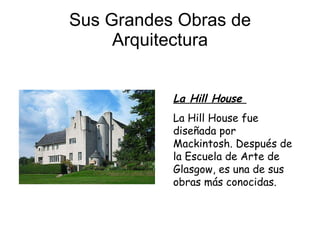 Sus Grandes Obras de Arquitectura La Hill House  La Hill House fue diseñada por Mackintosh. Después de la Escuela de Arte de Glasgow, es una de sus obras más conocidas.  