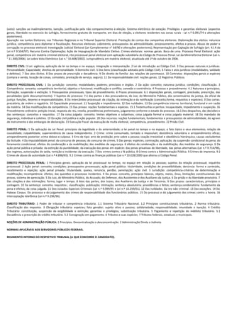 (voto): sanções ao inadimplemento, isenção, justificação pelo não comparecimento à eleição. Sistema eletrônico de votação. Privilégios e garantias eleitorais (aspectos
gerais, liberdade no exercício do sufrágio, fornecimento gratuito de transporte, em dias de eleição, a eleitores residentes nas zonas rurais - Lei n.º 6.091/74 e alterações
posteriores).
Apuração nas Juntas Eleitorais, nos Tribunais Regionais e no Tribunal Superior Eleitoral. Prestação de contas das campanhas eleitorais. Diplomação dos eleitos: natureza
jurídica, competência para diplomar e fiscalização. Recursos eleitorais: cabimento, pressupostos de admissibilidade, processamento, efeitos e prazos. Abuso de poder e
corrupção no processo eleitoral: Investigação Judicial Eleitoral (Lei Complementar n° 64/90 e alterações posteriores); Representação por Captação de Sufrágio (art. 41 A da
Lei n.º 9.504/97); Recurso Contra Diplomação; Ação de Impugnação de Mandato Eletivo. Crimes eleitorais: normas gerais. Boca de urna. Processo Penal Eleitoral: ação
penal, competência em matéria criminal eleitoral, rito processual penal eleitoral com aplicação subsidiária do Código de Processo Penal. Lei da Minirreforma Eleitoral (Lei n.
° 11.300/2006). Lei sobre Voto Eletrônico (Lei n.° 10.408/2002). Jurisprudência em matéria eleitoral, atualizada até 1º de outubro de 2006.

DIREITO CIVIL: 1 Lei: vigência; aplicação da lei no tempo e no espaço; integração e interpretação. 2 Lei de introdução ao Código Civil. 3 Das pessoas naturais e jurídicas:
Personalidade; Capacidade; direitos de personalidade. 4 Domicílio civil. 5 Dos bens (classificação adotada pelo Código Civil). 6 Fatos e atos jurídicos (modalidades, validade
e defeitos). 7 Dos atos ilícitos. 8 Dos prazos de prescrição e decadência. 9 Do direito de família: das relações de parentesco. 10 Contratos: disposições gerais e espécies
(compra e venda, locação de coisas, comodato, prestação de serviço, seguro). 11 Da responsabilidade civil: noções gerais. 12 Registros Públicos.

DIREITO PROCESSUAL CIVIL: 1 Da jurisdição: conceito; modalidades; poderes; princípios e órgãos. 2 Da ação: conceito; natureza jurídica; condições; classificação. 3
Competência: conceito; competência territorial, objetiva e funcional; modificação e conflito; conexão e continência. 4 Processo e procedimento: 4.1 Natureza e princípios;
formação; suspensão e extinção. 5 Pressupostos processuais; tipos de procedimento. 6 Prazos processuais: 6.1 disposições gerais, contagem, preclusão, prescrição, das
penalidades (pelo descumprimento). 7 Sujeitos do processo: 7.1 das partes e dos procuradores; do Juiz; do Ministério Público, dos serventuários da justiça, do oficial de
justiça: funções, deveres e responsabilidades. 8 Do intercâmbio processual: da citação, da intimação e da notificação (conceito,forma, requisitos e espécies). 9 Das cartas:
precatória, de ordem e rogatória. 10 Capacidade processual. 11 Suspeição e impedimento. 12 Das nulidades. 13 Da competência interna: territorial, funcional e em razão
da matéria. 14 Das modificações da competência. 15 Das provas: noções fundamentais e espécies. 15.1 Testemunhas e peritos: incapacidade, impedimento e suspeição. 16
Procedimento ordinário: petição inicial, resposta do réu, revelia, providências preliminares, julgamento conforme o estado do processo. 16.1 Dos despachos, das decisões e
das sentenças: conceitos e requisitos. 17 Da coisa julgada: conceito; limites objetivos e subjetivos; coisa julgada formal e coisa julgada material. 18 Do mandado de
segurança, individual e coletivo. 19 Da ação civil pública e ação popular. 20 Dos recursos: noções fundamentais, fundamentos e pressupostos de admissibilidade, do agravo
de instrumento e dos embargos de declaração. 21 Execução Fiscal: da execução de multa eleitoral, competência, procedimento. 22 Prisão Civil.

DIREITO PENAL: 1 Da aplicação da Lei Penal: princípios da legalidade e da anterioridade; a lei penal no tempo e no espaço; o fato típico e seus elementos; relação de
causalidade; culpabilidade; superveniência de causa independente. 2 Crime: crime consumado, tentado e impossível; desistência voluntária e arrependimento eficaz;
arrependimento posterior; crime doloso e culposo. 3 Erro de tipo: erro de proibição; erro sobre a pessoa; coação irresistível e obediência hierárquica; causas excludentes
da ilicitude. 4 Da imputabilidade penal: do concurso de pessoas; do concurso de crimes. 5 Das penas: espécies; cominação; aplicação; da suspensão condicional da pena; do
livramento condicional; efeitos da condenação e da reabilitação; das medidas de segurança. 6 efeitos da condenação e da reabilitação; das medidas de segurança. 6 Da
ação penal pública e privada: da extinção da punibilidade; da execução das penas em espécie: das penas privativas de liberdade, das penas alternativas (Lei n.º 9.714/98),
dos regimes, autorizações de saída, remição e incidentes da execução. 7 Dos crimes contra a fé pública. 8 Crimes contra a Administração Pública. 9 Crimes de imprensa. 9.1
Crimes de abuso de autoridade (Lei n.º 4.898/65). 9.2 Crimes contra as finanças públicas (Lei n.º 10.028/2000 que alterou o Código Penal.

DIREITO PROCESSUAL PENAL: 1 Princípios gerais: aplicação da lei processual no tempo, no espaço em relação às pessoas; sujeitos da relação processual; inquérito
processual. 2 Ação penal: conceito; condições; pressupostos processuais; ação penal pública: titularidade, condições de procedibilidade; denúncia: forma e conteúdo,
recebimento e rejeição; ação penal privada: titularidade, queixa, renúncia, perdão, perempção; ação civil. 3 Jurisdição: competência-critérios de determinação e
modificação; incompetência: efeitos; das questões e processos incidentes. 4 Da prova: conceito, princípios básicos, objeto, meios, ônus, limitações constitucionais das
provas, sistema de apreciação. 5 Do Juiz, do Ministério Público, do Acusado, do Defensor, dos Assistentes e dos Auxiliares da Justiça. 6 Da prisão e da liberdade provisória. 7
Das citações e das intimações: forma, lugar e tempo. 8 Atos das partes, dos Juizes, dos Auxiliares da Justiça e de Terceiros. 9 Dos prazos: características, princípios e
contagem. 10 Da sentença: conceito; requisitos ; classificação; publicação; intimação; sentença absolutória: providências e feitos; sentença condenatória: fundamento da
pena e efeitos; da coisa julgada. 11 Dos Juizados Especiais Criminais (Lei n.º 9.099/95 e Lei n.º 10.259/01). 12 Das nulidades. Da rev isão criminal. 13 Das exceções. 14 Do
Habeas Corpus. Do processo e do julgamento dos crimes de responsabilidade dos funcionários públicos. 15 Do processo e do julgamento dos crimes contra a honra. 16
Interceptação telefônica (Lei n.º 9.296/96).

DIREITO TRIBUTÁRIO: 1 Poder de tributar e competência tributária. 1.1 Sistema Tributário Nacional. 1.2 Princípios constitucionais tributários. 2 Norma tributária:
Classificação dos impostos. 3 Obrigação tributária: espécies; fato gerador; sujeito ativo e passivo; solidariedade; responsabilidade; imunidade e isenção. 4 Crédito
Tributário: constituição, suspensão da exigibilidade e extinção; garantias e privilégios, substituição tributária. 5 Pagamento e repetição do indébito tributário. 5.1
Decadência e prescrição do crédito tributário. 5.2 Consignação em pagamento. 6 Tributos e suas espécies. 7 Tributos federais, estaduais e municipais.

NOÇÕES DE ADMINISTRAÇÃO PÚBLICA: 1 Princípios. Descentralização e desconcentração. 2 Administração Direta e Indireta.

NORMAS APLICÁVEIS AOS SERVIDORES PÚBLICOS FEDERAIS.

REGIMENTO INTERNO DO RESPECTIVO TRIBUNAL (A QUE CONCORRE O CANDIDATO).
 