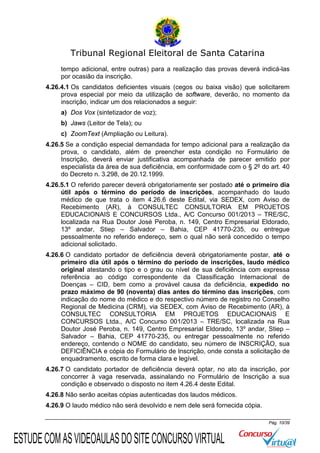 Tribunal Regional Eleitoral de Santa Catarina
tempo adicional, entre outras) para a realização das provas deverá indicá-las
por ocasião da inscrição.
4.26.4.1 Os candidatos deficientes visuais (cegos ou baixa visão) que solicitarem
prova especial por meio da utilização de software, deverão, no momento da
inscrição, indicar um dos relacionados a seguir:
a) Dos Vox (sintetizador de voz);
b) Jaws (Leitor de Tela); ou
c) ZoomText (Ampliação ou Leitura).
4.26.5 Se a condição especial demandada for tempo adicional para a realização da
prova, o candidato, além de preencher esta condição no Formulário de
Inscrição, deverá enviar justificativa acompanhada de parecer emitido por
especialista da área de sua deficiência, em conformidade com o § 2º do art. 40
do Decreto n. 3.298, de 20.12.1999.
4.26.5.1 O referido parecer deverá obrigatoriamente ser postado até o primeiro dia
útil após o término do período de inscrições, acompanhado do laudo
médico de que trata o item 4.26.6 deste Edital, via SEDEX, com Aviso de
Recebimento (AR), à CONSULTEC CONSULTORIA EM PROJETOS
EDUCACIONAIS E CONCURSOS Ltda., A/C Concurso 001/2013 – TRE/SC,
localizada na Rua Doutor José Peroba, n. 149, Centro Empresarial Eldorado,
13º andar, Stiep – Salvador – Bahia, CEP 41770-235, ou entregue
pessoalmente no referido endereço, sem o qual não será concedido o tempo
adicional solicitado.
4.26.6 O candidato portador de deficiência deverá obrigatoriamente postar, até o
primeiro dia útil após o término do período de inscrições, laudo médico
original atestando o tipo e o grau ou nível de sua deficiência com expressa
referência ao código correspondente da Classificação Internacional de
Doenças – CID, bem como a provável causa da deficiência, expedido no
prazo máximo de 90 (noventa) dias antes do término das inscrições, com
indicação do nome do médico e do respectivo número de registro no Conselho
Regional de Medicina (CRM), via SEDEX, com Aviso de Recebimento (AR), à
CONSULTEC CONSULTORIA EM PROJETOS EDUCACIONAIS E
CONCURSOS Ltda., A/C Concurso 001/2013 – TRE/SC, localizada na Rua
Doutor José Peroba, n. 149, Centro Empresarial Eldorado, 13º andar, Stiep –
Salvador – Bahia, CEP 41770-235, ou entregar pessoalmente no referido
endereço, contendo o NOME do candidato, seu número de INSCRIÇÃO, sua
DEFICIÊNCIA e cópia do Formulário de Inscrição, onde consta a solicitação de
enquadramento, escrito de forma clara e legível.
4.26.7 O candidato portador de deficiência deverá optar, no ato da inscrição, por
concorrer à vaga reservada, assinalando no Formulário de Inscrição a sua
condição e observado o disposto no item 4.26.4 deste Edital.
4.26.8 Não serão aceitas cópias autenticadas dos laudos médicos.
4.26.9 O laudo médico não será devolvido e nem dele será fornecida cópia.
Pág. 10/39

ESTUDE COM AS VIDEOAULAS DO SITE CONCURSO VIRTUAL

 
