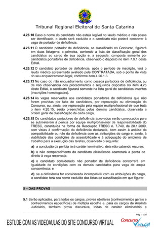 Tribunal Regional Eleitoral de Santa Catarina
4.26.10 Caso o nome do candidato não esteja legível no laudo médico e não possa
ser identificado, o laudo será excluído e o candidato não poderá concorrer à
vaga de portador de deficiência.
4.26.11 O candidato portador de deficiência, se classificado no Concurso, figurará
em duas listagens: a primeira, contendo a lista de classificação geral dos
candidatos ao cargo de sua opção e, a segunda, composta somente por
candidatos portadores de deficiência, observado o disposto no item 7.9.1 deste
Edital.
4.26.12 O candidato portador de deficiência, após o período de inscrição, terá o
laudo médico apresentado avaliado pela CONTRATADA, sob o ponto de vista
do seu enquadramento legal, conforme item 4.26.1.3.
4.26.13 No caso do não enquadramento como pessoa portadora de deficiência, ou
da não observância dos procedimentos e requisitos dispostos no item 4.26
deste Edital, o candidato figurará somente na lista geral de candidatos inscritos
(inscrições homologadas).
4.26.14 As vagas reservadas aos candidatos portadores de deficiência que não
forem providas por falta de candidatos, por reprovação ou eliminação do
Concurso, ou, ainda, por reprovação pela equipe multiprofissional de que trata
o item 4.26.15, serão preenchidas pelos demais candidatos, observada a
ordem geral de classificação de cada cargo.
4.26.15 Os candidatos portadores de deficiência aprovados serão convocados para
se submeterem à perícia por equipe multiprofissional de responsabilidade do
TRESC, constituída na forma da Resolução TRESC n. 7.740, de 20.1.2009,
com vistas à confirmação da deficiência declarada, bem assim à análise da
compatibilidade ou não da deficiência com as atribuições do cargo e, ainda, à
viabilidade das condições de acessibilidade e à adequação do ambiente de
trabalho para a execução das tarefas, observado o seguinte:
a) a conclusão da perícia terá caráter terminativo, dela não cabendo recurso;
b) o não comparecimento do candidato classificado acarretará a perda do
direito à vaga reservada;
c) o candidato considerado não portador de deficiência concorrerá em
igualdade de condições com os demais candidatos para vaga de ampla
concorrência; e
d) se a deficiência for considerada incompatível com as atribuições do cargo,
o candidato terá seu nome excluído das listas de classificação em que figurar.
5 – DAS PROVAS
5.1 Serão aplicadas, para todos os cargos, provas objetivas (conhecimentos gerais e
conhecimentos específicos) de múltipla escolha e, para os cargos de Analista
Judiciário, também prova discursiva, todas de caráter eliminatório e
Pág. 11/39

ESTUDE COM AS VIDEOAULAS DO SITE CONCURSO VIRTUAL

 