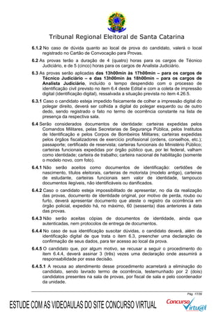 Tribunal Regional Eleitoral de Santa Catarina
6.1.2 No caso de dúvida quanto ao local de prova do candidato, valerá o local
registrado no Cartão de Convocação para Provas.
6.2 As provas terão a duração de 4 (quatro) horas para os cargos de Técnico
Judiciário, e de 5 (cinco) horas para os cargos de Analista Judiciário.
6.3 As provas serão aplicadas das 13h00min às 17h00min – para os cargos de
Técnico Judiciário – e das 13h00min às 18h00min – para os cargos de
Analista Judiciário, incluído o tempo despendido com o processo de
identificação civil previsto no item 6.4 deste Edital e com a coleta de impressão
digital (identificação digital), ressalvada a situação prevista no item 4.26.5.
6.3.1 Caso o candidato esteja impedido fisicamente de colher a impressão digital do
polegar direito, deverá ser colhida a digital do polegar esquerdo ou de outro
dedo, sendo registrado o fato no termo de ocorrência constante na lista de
presença da respectiva sala.
6.4 Serão considerados documentos de identidade: carteiras expedidas pelos
Comandos Militares, pelas Secretarias de Segurança Pública, pelos Institutos
de Identificação e pelos Corpos de Bombeiros Militares; carteiras expedidas
pelos órgãos fiscalizadores de exercício profissional (ordens, conselhos, etc.);
passaporte; certificado de reservista; carteiras funcionais do Ministério Público;
carteiras funcionais expedidas por órgão público que, por lei federal, valham
como identidade; carteira de trabalho; carteira nacional de habilitação (somente
o modelo novo, com foto).
6.4.1 Não serão aceitos como documentos de identificação: certidões de
nascimento, títulos eleitorais, carteiras de motorista (modelo antigo), carteiras
de estudante, carteiras funcionais sem valor de identidade, tampouco
documentos ilegíveis, não identificáveis ou danificados.
6.4.2 Caso o candidato esteja impossibilitado de apresentar, no dia da realização
das provas, documento de identidade original, por motivo de perda, roubo ou
furto, deverá apresentar documento que ateste o registro da ocorrência em
órgão policial, expedido há, no máximo, 60 (sessenta) dias anteriores à data
das provas.
6.4.3 Não serão aceitas cópias de documentos de identidade, ainda que
autenticadas, nem protocolos de entrega de documentos.
6.4.4 No caso de sua identificação suscitar dúvidas, o candidato deverá, além da
identificação digital de que trata o item 6.3, preencher uma declaração de
confirmação de seus dados, para ter acesso ao local da prova.
6.4.5 O candidato que, por algum motivo, se recusar a seguir o procedimento do
item 6.4.4, deverá assinar 3 (três) vezes uma declaração onde assumirá a
responsabilidade por essa decisão.
6.4.5.1 A recusa ao atendimento desse procedimento acarretará a eliminação do
candidato, sendo lavrado termo de ocorrência, testemunhado por 2 (dois)
candidatos presentes na sala de provas, por fiscal de sala e pelo coordenador
da unidade.
Pág. 17/39

ESTUDE COM AS VIDEOAULAS DO SITE CONCURSO VIRTUAL

 