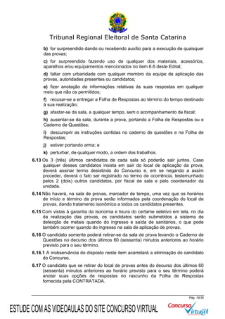 Tribunal Regional Eleitoral de Santa Catarina
b) for surpreendido dando ou recebendo auxílio para a execução de quaisquer
das provas;
c) for surpreendido fazendo uso de qualquer dos materiais, acessórios,
aparelhos e/ou equipamentos mencionados no item 6.6 deste Edital;
d) faltar com urbanidade com qualquer membro da equipe de aplicação das
provas, autoridades presentes ou candidatos;
e) fizer anotação de informações relativas às suas respostas em qualquer
meio que não os permitidos;
f) recusar-se a entregar a Folha de Respostas ao término do tempo destinado
à sua realização;
g) afastar-se da sala, a qualquer tempo, sem o acompanhamento de fiscal;
h) ausentar-se da sala, durante a prova, portando a Folha de Respostas ou o
Caderno de Questões;
i) descumprir as instruções contidas no caderno de questões e na Folha de
Respostas;
j) estiver portando arma; e
k) perturbar, de qualquer modo, a ordem dos trabalhos.
6.13 Os 3 (três) últimos candidatos de cada sala só poderão sair juntos. Caso
qualquer desses candidatos insista em sair do local de aplicação da prova,
deverá assinar termo desistindo do Concurso e, em se negando a assim
proceder, deverá o fato ser registrado no termo de ocorrência, testemunhado
pelos 2 (dois) outros candidatos, por fiscal de sala e pelo coordenador da
unidade.
6.14 Não haverá, na sala de provas, marcador de tempo, uma vez que os horários
de início e término da prova serão informados pela coordenação do local de
provas, dando tratamento isonômico a todos os candidatos presentes.
6.15 Com vistas à garantia da isonomia e lisura do certame seletivo em tela, no dia
da realização das provas, os candidatos serão submetidos a sistema de
detecção de metais quando do ingresso e saída de sanitários, o que pode
também ocorrer quando do ingresso na sala de aplicação de provas.
6.16 O candidato somente poderá retirar-se da sala de prova levando o Caderno de
Questões no decurso dos últimos 60 (sessenta) minutos anteriores ao horário
previsto para o seu término.
6.16.1 A inobservância do disposto neste item acarretará a eliminação do candidato
do Concurso.
6.17 O candidato que se retirar do local de provas antes do decurso dos últimos 60
(sessenta) minutos anteriores ao horário previsto para o seu término poderá
anotar suas opções de respostas no rascunho da Folha de Respostas
fornecida pela CONTRATADA.

Pág. 19/39

ESTUDE COM AS VIDEOAULAS DO SITE CONCURSO VIRTUAL

 