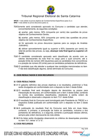 Tribunal Regional Eleitoral de Santa Catarina
NPCE = nota obtida na prova objetiva de Conhecimentos Específicos (peso 3); e
NPD = nota obtida na prova discursiva (peso 2).

7.9 Somente será considerado aprovado no Concurso o candidato que atender,
concomitantemente, às seguintes condições:
a) acertar, pelo menos, 50% (cinquenta por cento) das questões da prova
objetiva de Conhecimentos Gerais;
b) acertar, pelo menos, 50% (cinquenta por cento) das questões da prova
objetiva de Conhecimentos Específicos;
c) for aprovado na prova discursiva (apenas para os cargos de Analista
Judiciário);
d) obtiver aproveitamento igual ou superior a 60% (sessenta por cento) do
total de pontos das provas, ou seja, alcançar nota final igual ou superior a 6
(seis).
7.9.1 O candidato considerado aprovado será classificado de acordo com os
valores decrescentes da nota final no cargo para o qual concorre, até a
posição limite de número 200 (duzentos) para os candidatos livre concorrência
e a posição de número 20 (vinte) para os candidatos portadores de deficiência.
7.9.2 O candidato que não atender a qualquer das condições mencionadas no item
7 não terá classificação alguma, sendo eliminado do Concurso.
8 – DOS RESULTADOS E DOS RECURSOS
8.1 DOS RESULTADOS
8.1.1 O gabarito definitivo das provas objetivas e os resultados, preliminar e final,
serão divulgados em conformidade com o disposto no item 3 deste Edital.
8.1.2 O resultado final será divulgado depois de decorridos os prazos para
interposição de recursos, em conformidade com o item 3 deste Edital, contendo
os nomes dos candidatos classificados, obedecida à estrita ordem de
classificação e observado o disposto no item 7.9.1 deste Edital.
8.1.3 O resultado final do Concurso será homologado pelo Presidente do TRESC e o
respectivo Edital publicado em conformidade com o disposto no item 3 deste
Edital.
8.1.4 A publicação do resultado final do Concurso será feita em duas listas,
contendo, a primeira, a pontuação de todos os candidatos, inclusive a dos
portadores de deficiência, e a segunda, somente a pontuação desses últimos,
sempre pela ordem decrescente da nota obtida.
8.1.4.1 As listas serão divulgadas observando os critérios de desempates previstos
no item 10.1, letras “a” a “d”;
8.2 DOS RECURSOS
Pág. 22/39

ESTUDE COM AS VIDEOAULAS DO SITE CONCURSO VIRTUAL

 