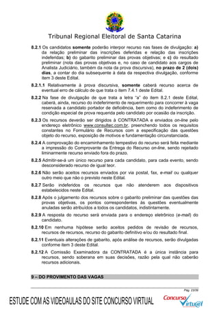 Tribunal Regional Eleitoral de Santa Catarina
8.2.1 Os candidatos somente poderão interpor recurso nas fases de divulgação: a)
da relação preliminar das inscrições deferidas e relação das inscrições
indeferidas; b) do gabarito preliminar das provas objetivas; e c) do resultado
preliminar (nota das provas objetivas e, no caso de candidato aos cargos de
Analista Judiciário, também da nota da prova discursiva), no prazo de 2 (dois)
dias, a contar do dia subsequente à data da respectiva divulgação, conforme
item 3 deste Edital.
8.2.1.1 Relativamente à prova discursiva, somente caberá recurso acerca de
eventual erro de cálculo de que trata o item 7.4.1 deste Edital.
8.2.2 Na fase de divulgação de que trata a letra “a” do item 8.2.1 deste Edital,
caberá, ainda, recurso do indeferimento de requerimento para concorrer à vaga
reservada a candidato portador de deficiência, bem como do indeferimento de
condição especial de prova requerida pelo candidato por ocasião da inscrição.
8.2.3 Os recursos deverão ser dirigidos à CONTRATADA e enviados on-line pelo
endereço eletrônico www.consultec.com.br, preenchendo todos os requisitos
constantes no Formulário de Recursos com a especificação das questões
objeto do recurso, exposição de motivos e fundamentação circunstanciada.
8.2.4 A comprovação do encaminhamento tempestivo do recurso será feita mediante
a impressão do Comprovante da Entrega do Recurso on-line, sendo rejeitado
liminarmente recurso enviado fora do prazo.
8.2.5 Admitir-se-á um único recurso para cada candidato, para cada evento, sendo
desconsiderado recurso de igual teor.
8.2.6 Não serão aceitos recursos enviados por via postal, fax, e-mail ou qualquer
outro meio que não o previsto neste Edital.
8.2.7 Serão indeferidos os recursos que não atenderem aos dispositivos
estabelecidos neste Edital.
8.2.8 Após o julgamento dos recursos sobre o gabarito preliminar das questões das
provas objetivas, os pontos correspondentes às questões eventualmente
anuladas serão atribuídos a todos os candidatos, indistintamente.
8.2.9 A resposta do recurso será enviada para o endereço eletrônico (e-mail) do
candidato.
8.2.10 Em nenhuma hipótese serão aceitos pedidos de revisão de recursos,
recursos de recursos, recurso do gabarito definitivo e/ou do resultado final.
8.2.11 Eventuais alterações de gabarito, após análise de recursos, serão divulgadas
conforme item 3 deste Edital.
8.2.12 A Comissão Examinadora da CONTRATADA é a única instância para
recursos, sendo soberana em suas decisões, razão pela qual não caberão
recursos adicionais.
9 – DO PROVIMENTO DAS VAGAS
Pág. 23/39

ESTUDE COM AS VIDEOAULAS DO SITE CONCURSO VIRTUAL

 