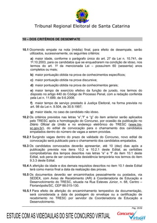 Tribunal Regional Eleitoral de Santa Catarina
10 – DOS CRITÉRIOS DE DESEMPATE
10.1 Ocorrendo empate na nota (média) final, para efeito de desempate, serão
utilizados, sucessivamente, os seguintes critérios:
a) maior idade, conforme o parágrafo único do art. 27 da Lei n. 10.741, de
1º.10.2003, para os candidatos que se enquadrarem na condição de idoso, nos
termos do art. 1º da mencionada Lei – possuírem 60 (sessenta) anos
completos ou mais;
b) maior pontuação obtida na prova de conhecimentos específicos;
c) maior pontuação obtida na prova discursiva;
d) maior pontuação obtida na prova de conhecimentos gerais;
e) maior tempo de exercício efetivo da função de jurado, nos termos do
disposto no artigo 440 do Código de Processo Penal, com a redação conferida
pela Lei n. 11.689, de 9.6.2008;
f) maior tempo de serviço prestado à Justiça Eleitoral, na forma prevista no
art. 98 da Lei n. 9.504, de 30.9.1997;
g) maior idade, no caso de candidato não idoso.
10.2 Os critérios previstos nas letras “e”,”f” e “g” do item anterior serão aplicados
pelo TRESC após a homologação do Concurso, por ocasião da publicação no
Diário Oficial da União e no endereço eletrônico do TRESC (www.tresc.gov.br), do edital de convocação para o chamamento dos candidatos
empatados dentro do número de vagas a serem providas.
10.2.1 Surgindo vagas dentro do prazo de validade do Concurso, novo edital de
convocação será publicado para o chamamento dos candidatos empatados.
10.3 Os candidatos convocados deverão apresentar, até 10 (dez) dias após a
publicação prevista nos itens 10.2 e 10.2.1 deste Edital, as certidões
comprobatórias dos tempos descritos nas letras “e” e “f” do item 10.1 deste
Edital, sob pena de ser considerada desistência temporária nos termos do item
9.3.3 deste Edital.
10.4 A aferição da idade e dos demais requisitos descritos no item 10.1 deste Edital
terá como marco final a data da realização das provas.
10.5 Os documentos deverão ser encaminhados pessoalmente ou postados, via
SEDEX, com Aviso de Recebimento (AR) à Coordenadoria de Educação e
Desenvolvimento do TRESC, situada na Rua Esteves Júnior, n. 68, Centro –
Florianópolis/SC, CEP 88.015-130.
10.5.1 Para efeito de aferição do encaminhamento tempestivo da documentação,
será considerada a data de postagem do envelope ou a certificação de
recebimento no TRESC por servidor da Coordenadoria de Educação e
Desenvolvimento.
Pág. 25/39

ESTUDE COM AS VIDEOAULAS DO SITE CONCURSO VIRTUAL

 