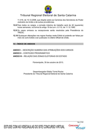 Tribunal Regional Eleitoral de Santa Catarina
11.416, de 15.12.2006, que dispõe sobre as Carreiras dos Servidores do Poder
Judiciário da União e dá outras providências.
12.8 Para todos os cargos, a jornada máxima de trabalho será de 40 (quarenta)
horas semanais, na forma do artigo 19 da Lei n. 8.112, de 11.12.1990.
12.9 Os casos omissos ou excepcionais serão resolvidos pela Presidência do
TRESC.
12.10 Quaisquer alterações nas regras fixadas neste Edital só poderão ser feitas por
meio de outro Edital a ser publicado no Diário Oficial da União.
13 – ÍNDICE DE ANEXOS
ANEXO I – DESCRIÇÃO SUMÁRIA DAS ATRIBUIÇÕES DOS CARGOS
ANEXO II – CONTEÚDO PROGRAMÁTICO
ANEXO III – RELAÇÃO DAS ZONAS ELEITORAIS DO ESTADO
Florianópolis, 30 de outubro de 2013.

Desembargador Eládio Torret Rocha
Presidente do Tribunal Regional Eleitoral de Santa Catarina

Pág. 27/39

ESTUDE COM AS VIDEOAULAS DO SITE CONCURSO VIRTUAL

 