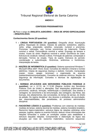 Tribunal Regional Eleitoral de Santa Catarina
ANEXO II
CONTEÚDO PROGRAMÁTICO
A) Para o cargo de ANALISTA JUDICIÁRIO – ÁREA DE APOIO ESPECIALIZADO
- ARQUIVOLOGIA:
Conhecimentos Gerais (25 questões):
1 – LÍNGUA PORTUGUESA (10 questões): Ortografia oficial. Acentuação
gráfica. Separação de sílabas. Classes de palavras: substantivo, adjetivo,
verbo, artigo, preposição, advérbio, conjunção, numeral e pronomes.
Pronomes: colocação, uso, formas pronominais de tratamento. Flexão
nominal e verbal. Concordância nominal e verbal. Emprego de tempos e
modos. Vozes do verbo. Regência nominal e verbal. Ocorrência de crase.
Estrutura do vocábulo: radicais e afixos. Formação de palavras: composição e
derivação. Termos da oração. Tipos de sujeito. Estrutura do período:
coordenação e subordinação. Sinônimos, antônimos e homônimos.
Interpretação de textos.
2 – NOÇÕES DE INFORMÁTICA (5 questões): Sistema operacional Windows 7.
Microsoft Office 2007: Word, Excel. Conceitos de Internet e Intranet e Correio
eletrônico. Cópias de segurança (backup e restore). Conceito, manipulação
(copiar, mover, apagar, renomear) e organização de arquivos
(pastas/diretórios/compactação). Conceitos de sistemas antivírus. Noções de
segurança da informação. Conceitos e técnicas de digitalização de
documentos.
3 – NORMAS APLICÁVEIS AOS SERVIDORES PÚBLICOS FEDERAIS (5
questões): Lei n. 8.112, de 11.12.90 (Regime Jurídico dos Servidores
Públicos Civis da União) e alterações: Das disposições preliminares: do
provimento, vacância, remoção, redistribuição e substituição. Dos direitos e
vantagens: do vencimento e da remuneração, das vantagens, das férias, das
licenças, dos afastamentos, das concessões, do tempo de serviço, do direito
de petição. Do regime disciplinar: dos deveres e proibições, da acumulação,
das responsabilidades, das penalidades, do processo administrativo
disciplinar.
4 – RACIOCÍNIO LÓGICO (3 questões): Problemas com sistemas de medidas:
medidas de tempo, sistema decimal de medidas, sistema monetário brasileiro.
Raciocínio lógico-matemático: estrutura lógica de relações arbitrárias entre
pessoas, lugares, objetos ou eventos fictícios; deduzir novas informações das
relações fornecidas e avaliar as condições usadas para estabelecer a
estrutura daquelas relações. Compreensão e elaboração da lógica das
situações por meio de: raciocínio matemático, raciocínio sequencial,
Pág. 29/39

ESTUDE COM AS VIDEOAULAS DO SITE CONCURSO VIRTUAL

 