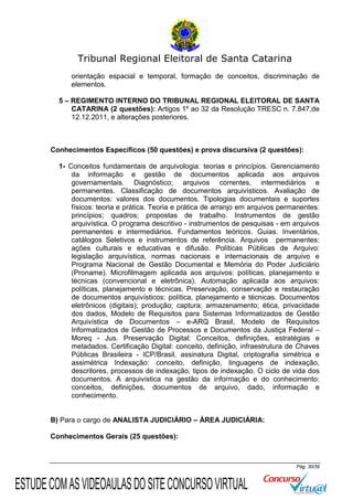 Tribunal Regional Eleitoral de Santa Catarina
orientação espacial e temporal, formação de conceitos, discriminação de
elementos.
5 – REGIMENTO INTERNO DO TRIBUNAL REGIONAL ELEITORAL DE SANTA
CATARINA (2 questões): Artigos 1º ao 32 da Resolução TRESC n. 7.847,de
12.12.2011, e alterações posteriores.

Conhecimentos Específicos (50 questões) e prova discursiva (2 questões):
1- Conceitos fundamentais de arquivologia: teorias e princípios. Gerenciamento
da informação e gestão de documentos aplicada aos arquivos
governamentais. Diagnóstico; arquivos correntes, intermediários e
permanentes. Classificação de documentos arquivísticos. Avaliação de
documentos: valores dos documentos. Tipologias documentais e suportes
físicos: teoria e prática. Teoria e prática de arranjo em arquivos permanentes:
princípios; quadros; propostas de trabalho. Instrumentos de gestão
arquivística. O programa descritivo - instrumentos de pesquisas - em arquivos
permanentes e intermediários. Fundamentos teóricos. Guias. Inventários,
catálogos Seletivos e instrumentos de referência. Arquivos permanentes:
ações culturais e educativas e difusão. Políticas Públicas de Arquivo:
legislação arquivística, normas nacionais e internacionais de arquivo e
Programa Nacional de Gestão Documental e Memória do Poder Judiciário
(Proname). Microfilmagem aplicada aos arquivos: políticas, planejamento e
técnicas (convencional e eletrônica). Automação aplicada aos arquivos:
políticas, planejamento e técnicas. Preservação, conservação e restauração
de documentos arquivísticos: política, planejamento e técnicas. Documentos
eletrônicos (digitais); produção; captura; armazenamento; ética, privacidade
dos dados, Modelo de Requisitos para Sistemas Informatizados de Gestão
Arquivística de Documentos – e-ARQ Brasil, Modelo de Requisitos
Informatizados de Gestão de Processos e Documentos da Justiça Federal –
Moreq - Jus. Preservação Digital: Conceitos, definições, estratégias e
metadados. Certificação Digital: conceito, definição, infraestrutura de Chaves
Públicas Brasileira - ICP/Brasil, assinatura Digital, criptografia simétrica e
assimétrica Indexação: conceito, definição, linguagens de indexação,
descritores, processos de indexação, tipos de indexação. O ciclo de vida dos
documentos. A arquivística na gestão da informação e do conhecimento:
conceitos, definições, documentos de arquivo, dado, informação e
conhecimento.

B) Para o cargo de ANALISTA JUDICIÁRIO – ÁREA JUDICIÁRIA:
Conhecimentos Gerais (25 questões):

Pág. 30/39

ESTUDE COM AS VIDEOAULAS DO SITE CONCURSO VIRTUAL

 