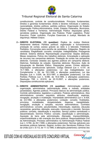 Tribunal Regional Eleitoral de Santa Catarina
constitucionais, controle de constitucionalidade. Princípios fundamentais.
Direitos e garantias fundamentais: direito e deveres individuais e coletivos,
nacionalidade, direitos políticos, partidos políticos. Organização do Estado:
Organização Político-Administrativa, União, Estados Federados, Municípios,
Distrito Federal e Territórios. Administração Pública: disposições gerais,
servidores públicos. Organização dos Poderes: Poder Legislativo, Poder
Executivo, Poder Judiciário. Funções Essenciais à Justiça. Mandado de
segurança. Habeas Corpus.
2 – DIREITO ELEITORAL (15 questões): Órgãos da Justiça Eleitoral.
Alistamento eleitoral. Partidos políticos: organização e funcionamento;
prestação de contas; acesso gratuito ao rádio e à televisão. Fidelidade
Partidária. Convenções para escolha de candidatos. Coligações. Registro de
candidatos. Elegibilidade: conceito; condições. Inelegibilidades. Propaganda
eleitoral. Sistema eleitoral. Representação proporcional. Seções eleitorais.
Mesas receptoras. Polícia dos trabalhos eleitorais. Arrecadação e aplicação
de recursos nas campanhas eleitorais. Prestação de contas nas campanhas
eleitorais. Condutas vedadas aos agentes públicos em campanha eleitoral.
Diplomas. Nulidades da votação. Garantias eleitorais. Recursos. Ação de
Impugnação de Mandato Eletivo. Disposições penais. Crimes eleitorais.
Disposições constitucionais aplicáveis. Código Eleitoral (Lei n. 4.737, de
15.7.1965, e alterações posteriores). Lei das Inelegibilidades (Lei
Complementar n. 64, de 18.5.1990, e alterações posteriores). Lei das
Eleições (Lei n. 9.504, de 30.9.1997, e alterações posteriores). Lei dos
Partidos Políticos (Lei n. 9.096, de 19.9.1995, e alterações posteriores).
Resolução TSE n. 22.610, de 25.10.2007, e alterações posteriores.
Disposições constitucionais aplicáveis.
3 – DIREITO ADMINISTRATIVO (15 questões): Administração pública:
organização administrativa (administração direta e indireta, entidades
paraestatais). Agentes públicos. Princípios básicos da administração pública.
Controle administrativo, legislativo e judiciário. Poderes administrativos. Atos
administrativos: conceito, requisitos, atributos, classificação, espécies,
revogação, anulação e invalidação. Improbidade administrativa (Lei n. 8.429,
de 2.6.1992, e alterações posteriores). Licitação: conceito, finalidades,
princípios,
modalidades,
obrigatoriedade,
dispensa,
inexigibilidade,
revogação, anulação e sanções, recursos administrativos. Contratos
administrativos: conceito, peculiaridades, interpretação, espécies, cláusulas
necessárias, garantias, alteração, execução, inexecução e rescisão. Serviços
públicos: conceito, classificação e requisitos. Serviço público centralizado e
descentralizado. Domínio Público: conceito, classificação e administração.
Aquisição de bens pela administração. Alienação, imprescritibilidade,
impenhorabilidade e não oneração dos bens públicos. Responsabilidade Civil
da Administração. Processo administrativo na Administração Pública Federal
(Lei n. 9.784, de 29.1.1999, e alterações posteriores). Normas aplicáveis aos
servidores públicos federais: Regime Jurídico dos Servidores Públicos Civis
da União (Lei n. 8.112, de 11.12.1990, e alterações posteriores); carreiras dos
Pág. 32/39

ESTUDE COM AS VIDEOAULAS DO SITE CONCURSO VIRTUAL

 