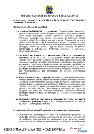 Tribunal Regional Eleitoral de Santa Catarina
C) Para o cargo de ANALISTA JUDICIÁRIO – ÁREA DE APOIO ESPECIALIZADO
– ANÁLISE DE SISTEMAS:
Conhecimentos Gerais (25 questões):
1 – LÍNGUA PORTUGUESA (15 questões): Ortografia oficial. Acentuação
gráfica. Separação de sílabas. Classes de palavras: substantivo, adjetivo,
verbo, artigo, preposição, advérbio, conjunção, numeral e pronomes.
Pronomes: colocação, uso, formas pronominais de tratamento. Flexão
nominal e verbal. Concordância nominal e verbal. Emprego de tempos e
modos. Vozes do verbo. Regência nominal e verbal. Ocorrência de crase.
Estrutura do vocábulo: radicais e afixos. Formação de palavras: composição e
derivação. Termos da oração. Tipos de sujeito. Estrutura do período:
coordenação e subordinação. Sinônimos, antônimos e homônimos.
Interpretação de textos.
2 – NORMAS APLICÁVEIS AOS SERVIDORES PÚBLICOS FEDERAIS (5
questões): Lei n. 8.112, de 11.12.90 (Regime Jurídico dos Servidores
Públicos Civis da União) e alterações: Das disposições preliminares: do
provimento, vacância, remoção, redistribuição e substituição. Dos direitos e
vantagens: do vencimento e da remuneração, das vantagens, das férias, das
licenças, dos afastamentos, das concessões, do tempo de serviço, do direito
de petição. Do regime disciplinar: dos deveres e proibições, da acumulação,
das responsabilidades, das penalidades, do processo administrativo
disciplinar.
3 – RACIOCÍNIO LÓGICO (3 questões): Problemas com sistemas de medidas:
medidas de tempo, sistema decimal de medidas, sistema monetário brasileiro.
Raciocínio lógico-matemático: estrutura lógica de relações arbitrárias entre
pessoas, lugares, objetos ou eventos fictícios; deduzir novas informações das
relações fornecidas e avaliar as condições usadas para estabelecer a
estrutura daquelas relações. Compreensão e elaboração da lógica das
situações por meio de: raciocínio matemático, raciocínio sequencial,
orientação espacial e temporal, formação de conceitos, discriminação de
elementos.
4 – REGIMENTO INTERNO DO TRIBUNAL REGIONAL ELEITORAL DE SANTA
CATARINA (2 questões): Artigos 1º ao 32 da Resolução TRESC n. 7.847, de
12.12.2011, e alterações posteriores.

Conhecimentos Específicos (50 questões) e prova discursiva (2 questões):
1- Fundamentos de Governança de TI. COBIT 4.1: fundamentos e processos. ITIL
v3: função central de serviços, gerenciamento de incidentes, gerenciamento
de problemas, gerenciamento de configuração e de ativos de serviço,
gerenciamento de mudanças, gerenciamento de liberação e implantação,
Pág. 34/39

ESTUDE COM AS VIDEOAULAS DO SITE CONCURSO VIRTUAL

 