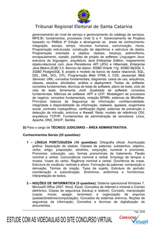 Tribunal Regional Eleitoral de Santa Catarina
gerenciamento de nível de serviço e gerenciamento do catálogo de serviços.
MPS.Br: fundamentos, processos nível G e F. Gerenciamento de Projetos
baseado no PMBok 4ª Edição e abrangendo as áreas de conhecimento:
integração, escopo, tempo, recursos humanos, comunicação, riscos.
Programação estruturada: construção de algoritmos e estrutura de dados.
Programação orientada a objetos: classes, herança, polimorfismo,
encapsulamento, coesão, padrões de projeto de software. Linguagem Java:
estrutura da linguagem, arquitetura Java Enterprise Edition, mapeamento
objeto-relacional com Java Persistence API (JPA) e Hibernate, Enterprise
Java Beans (EJB) 3.0. Bancos de dados: SGBD Oracle 11g, SGBD MySQL 5,
SGBD PostgreSQL 9, projeto e modelo de banco de dados relacional, SQL,
DDL, DML, DCL, DTL. Programação Web: HTML 5, CSS, Javascript, Web
Services. UML: conceitos fundamentais; diagramas: casos de uso, sequência,
classes, estados, atividades, análise e deployment. Testes de software:
conceitos fundamentais, técnicas de teste de software, plano de teste, ciclo de
vida de teste, ferramenta Junit. Qualidade de software: conceitos
fundamentais. Métricas de software: APF e UCP. Modelagem de processos
de negócio: conceitos fundamentais, notação BPMN, sistemas de Workflow.
Princípios básicos de Segurança da Informação: confidencialidade,
integridade e disponibilidade da informação, malware, spyware, engenharia
social, controles criptográficos, certificação digital, sistemas de prevenção e
detecção de intrusão, antivírus e firewall. Rede: modelo de referência OSI,
arquitetura TCP/IP. Fundamentos de administração de servidores: Linux,
Apache, DNS, DHCP, Samba.
D) Para o cargo de TÉCNICO JUDICIÁRIO – ÁREA ADMINISTRATIVA:
Conhecimentos Gerais (25 questões):
1 – LÍNGUA PORTUGUESA (10 questões): Ortografia oficial. Acentuação
gráfica. Separação de sílabas. Classes de palavras: substantivo, adjetivo,
verbo, artigo, preposição, advérbio, conjunção, numeral e pronomes.
Pronomes: colocação, uso, formas pronominais de tratamento. Flexão
nominal e verbal. Concordância nominal e verbal. Emprego de tempos e
modos. Vozes do verbo. Regência nominal e verbal. Ocorrência de crase.
Estrutura do vocábulo: radicais e afixos. Formação de palavras: composição e
derivação. Termos da oração. Tipos de sujeito. Estrutura do período:
coordenação e subordinação. Sinônimos, antônimos e homônimos.
Interpretação de textos.
2 – NOÇÕES DE INFORMÁTICA (5 questões): Sistema operacional Windows 7.
Microsoft Office 2007: Word, Excel. Conceitos de Internet e Intranet e Correio
eletrônico. Cópias de segurança (backup e restore). Conceito, manipulação
(copiar, mover, apagar, renomear) e organização de arquivos
(pastas/diretórios/compactação). Conceitos de sistemas antivírus. Noções de
segurança da informação. Conceitos e técnicas de digitalização de
documentos.
Pág. 35/39

ESTUDE COM AS VIDEOAULAS DO SITE CONCURSO VIRTUAL

 
