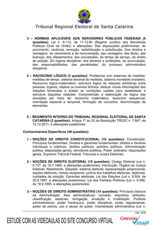 Tribunal Regional Eleitoral de Santa Catarina
3 – NORMAS APLICÁVEIS AOS SERVIDORES PÚBLICOS FEDERAIS (5
questões): Lei n. 8.112, de 11.12.90 (Regime Jurídico dos Servidores
Públicos Civis da União) e alterações: Das disposições preliminares: do
provimento, vacância, remoção, redistribuição e substituição. Dos direitos e
vantagens: do vencimento e da remuneração, das vantagens, das férias, das
licenças, dos afastamentos, das concessões, do tempo de serviço, do direito
de petição. Do regime disciplinar: dos deveres e proibições, da acumulação,
das responsabilidades, das penalidades, do processo administrativo
disciplinar.
4 – RACIOCÍNIO LÓGICO (3 questões): Problemas com sistemas de medidas:
medidas de tempo, sistema decimal de medidas, sistema monetário brasileiro.
Raciocínio lógico-matemático: estrutura lógica de relações arbitrárias entre
pessoas, lugares, objetos ou eventos fictícios; deduzir novas informações das
relações fornecidas e avaliar as condições usadas para estabelecer a
estrutura daquelas relações. Compreensão e elaboração da lógica das
situações por meio de: raciocínio matemático, raciocínio sequencial,
orientação espacial e temporal, formação de conceitos, discriminação de
elementos.

5 – REGIMENTO INTERNO DO TRIBUNAL REGIONAL ELEITORAL DE SANTA
CATARINA (2 questões): Artigos 1º ao 32 da Resolução TRESC n. 7.847, de
12.12.2011, e alterações posteriores.
Conhecimentos Específicos (40 questões):
1 – NOÇÕES DE DIREITO CONSTITUCIONAL (10 questões): Constituição:
Princípios fundamentais. Direitos e garantias fundamentais: direitos e deveres
individuais e coletivos, direitos políticos, partidos políticos. Administração
pública: disposições gerais, servidores públicos. Poder Judiciário: disposições
gerais, Supremo Tribunal Federal, Tribunais e Juízes Eleitorais.
2 – NOÇÕES DE DIREITO ELEITORAL (15 questões): Código Eleitoral (Lei n.
4.737, de 15.7.1965, e alterações posteriores): Introdução. Órgãos da Justiça
Eleitoral. Alistamento. Eleições: sistema eleitoral; representação proporcional,
seções eleitorais, mesas receptoras, polícia dos trabalhos eleitorais, diplomas,
nulidades da votação. Garantias eleitorais. Lei das Eleições (Lei n. 9.504, de
30.9.1997, e alterações posteriores). Lei dos Partidos Políticos (Lei n. 9.096,
de 19.9.1995, e alterações posteriores).
3 – NOÇÕES DE DIREITO ADMINISTRATIVO (10 questões): Princípios básicos
da Administração. Atos administrativos: conceito, requisitos, atributos,
classificação, espécies, revogação, anulação e invalidação. Poderes
administrativos: poder hierárquico, poder disciplinar, poder regulamentar,
poder de polícia, uso e abuso do poder. Improbidade administrativa (Lei n.
Pág. 36/39

ESTUDE COM AS VIDEOAULAS DO SITE CONCURSO VIRTUAL

 