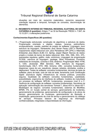 Tribunal Regional Eleitoral de Santa Catarina
situações por meio de: raciocínio matemático, raciocínio sequencial,
orientação espacial e temporal, formação de conceitos, discriminação de
elementos.
4 – REGIMENTO INTERNO DO TRIBUNAL REGIONAL ELEITORAL DE SANTA
CATARINA (2 questões): Artigos 1º ao 32 da Resolução TRESC n. 7.847, de
12.12.2011, e alterações posteriores.
Conhecimentos Específicos (40 questões):
1 – Programação estruturada: construção de algoritmos e estrutura de dados.
Programação orientada a objetos: classes, herança, polimorfismo,
encapsulamento, coesão, padrões de projeto de software. Linguagem Java:
estrutura da linguagem, frameworks Java Server Faces (JSF) e Richfaces,
mapeamento objeto-relacional com Java Persistence API (JPA) e Hibernate,
Enterprise Java Beans (EJB) 3.0, Spring, Jasper Report. Bancos de dados:
projeto e modelo de banco de dados relacional, SQL, DDL, DML, DCL, DTL,
expressões regulares, gatilho, visão, sinônimos. Linguagem de programação
PL/SQL: estrutura da linguagem, package, Store Procedures, Functions,
tratamento de exceções, cursores e SQL dinâmico. Programação Web: HTML
5, CSS, Javascript, Web Services. XML: estrutura da linguagem,
transformação XSLT, DTD, XML Schema. UML: conceitos fundamentais;
diagramas: casos de uso, sequência, classes, estados, atividades, análise e
deployment. Testes de software: conceitos fundamentais, técnicas de teste de
software, plano de teste, ciclo de vida de teste, ferramenta Junit. Certificação
digital: assinatura digital, infraestrutura de chaves públicas, protocolos
seguros. Qualidade de software: conceitos fundamentais, usabilidade,
acessibilidade, ergonomia de interfaces de software, modelos de maturidade
em processo de software. MPS.Br: fundamentos, processos nível G e F.
Gerência de configuração de software: conceitos fundamentais. Servidores de
aplicação: administração dos servidores Tomcat 7, Jboss AS 6 e Jboss AS 7.
Modelagem de negócio: conceitos fundamentais, sistemas de Workflow,
BPMN. ITIL v3: função central de serviços, gerenciamento de incidentes,
gerenciamento de problemas, gerenciamento de configuração e de ativos de
serviço, gerenciamento de mudanças, gerenciamento de liberação e
implantação, gerenciamento de nível de serviço e gerenciamento do catálogo
de serviços. Princípios básicos de segurança da informação:
confidencialidade, integridade e disponibilidade da informação.

Pág. 38/39

ESTUDE COM AS VIDEOAULAS DO SITE CONCURSO VIRTUAL

 