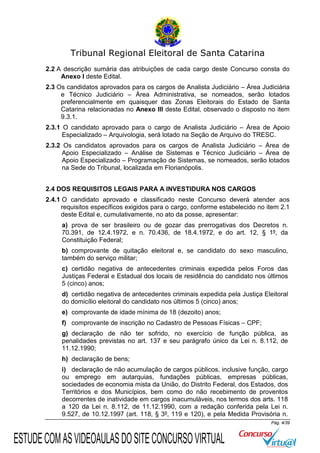 Tribunal Regional Eleitoral de Santa Catarina
2.2 A descrição sumária das atribuições de cada cargo deste Concurso consta do
Anexo I deste Edital.
2.3 Os candidatos aprovados para os cargos de Analista Judiciário – Área Judiciária
e Técnico Judiciário – Área Administrativa, se nomeados, serão lotados
preferencialmente em quaisquer das Zonas Eleitorais do Estado de Santa
Catarina relacionadas no Anexo III deste Edital, observado o disposto no item
9.3.1.
2.3.1 O candidato aprovado para o cargo de Analista Judiciário – Área de Apoio
Especializado – Arquivologia, será lotado na Seção de Arquivo do TRESC.
2.3.2 Os candidatos aprovados para os cargos de Analista Judiciário – Área de
Apoio Especializado – Análise de Sistemas e Técnico Judiciário – Área de
Apoio Especializado – Programação de Sistemas, se nomeados, serão lotados
na Sede do Tribunal, localizada em Florianópolis.
2.4 DOS REQUISITOS LEGAIS PARA A INVESTIDURA NOS CARGOS
2.4.1 O candidato aprovado e classificado neste Concurso deverá atender aos
requisitos específicos exigidos para o cargo, conforme estabelecido no item 2.1
deste Edital e, cumulativamente, no ato da posse, apresentar:
a) prova de ser brasileiro ou de gozar das prerrogativas dos Decretos n.
70.391, de 12.4.1972, e n. 70.436, de 18.4.1972, e do art. 12, § 1º, da
Constituição Federal;
b) comprovante de quitação eleitoral e, se candidato do sexo masculino,
também do serviço militar;
c) certidão negativa de antecedentes criminais expedida pelos Foros das
Justiças Federal e Estadual dos locais de residência do candidato nos últimos
5 (cinco) anos;
d) certidão negativa de antecedentes criminais expedida pela Justiça Eleitoral
do domicílio eleitoral do candidato nos últimos 5 (cinco) anos;
e) comprovante de idade mínima de 18 (dezoito) anos;
f) comprovante de inscrição no Cadastro de Pessoas Físicas – CPF;
g) declaração de não ter sofrido, no exercício de função pública, as
penalidades previstas no art. 137 e seu parágrafo único da Lei n. 8.112, de
11.12.1990;
h) declaração de bens;
i) declaração de não acumulação de cargos públicos, inclusive função, cargo
ou emprego em autarquias, fundações públicas, empresas públicas,
sociedades de economia mista da União, do Distrito Federal, dos Estados, dos
Territórios e dos Municípios, bem como do não recebimento de proventos
decorrentes de inatividade em cargos inacumuláveis, nos termos dos arts. 118
a 120 da Lei n. 8.112, de 11.12.1990, com a redação conferida pela Lei n.
9.527, de 10.12.1997 (art. 118, § 3º, 119 e 120), e pela Medida Provisória n.
Pág. 4/39

ESTUDE COM AS VIDEOAULAS DO SITE CONCURSO VIRTUAL

 
