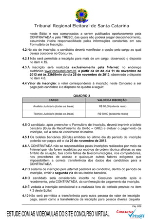 Tribunal Regional Eleitoral de Santa Catarina
neste Edital e nos comunicados a serem publicados oportunamente pela
CONTRATADA e pelo TRESC, das quais não poderá alegar desconhecimento,
assumindo inteira responsabilidade pelas informações constantes em seu
Formulário de Inscrição.
4.2 No ato de inscrição, o candidato deverá manifestar a opção pelo cargo ao qual
deseja concorrer no Concurso.
4.2.1 Não será permitida a inscrição para mais de um cargo, observado o disposto
no item 4.15.
4.3 A inscrição será realizada exclusivamente pela Internet, no endereço
eletrônico www.consultec.com.br, a partir da 0h do dia 11 de novembro de
2013 até às 23h59min do dia 25 de novembro de 2013, observado o disposto
no item 4.6.
4.4 Valor da inscrição: o valor correspondente à inscrição neste Concurso a ser
pago pelo candidato é o disposto no quadro a seguir:
QUADRO 3
CARGO

VALOR DA INSCRIÇÃO

Analista Judiciário (todas as áreas)

R$ 80,00 (oitenta reais)

Técnico Judiciário (todas as áreas)

R$ 60,00 (sessenta reais)

4.5 O candidato, após preencher o Formulário de Inscrição, deverá imprimir o boleto
bancário (Guia de Recolhimento da União – GRU) e efetuar o pagamento da
inscrição, até a data de vencimento do boleto.
4.5.1 Os boletos bancários (GRUs) emitidos no último dia do período de inscrição
poderão ser pagos até o dia 26 de novembro de 2013.
4.6 A CONTRATADA não se responsabiliza pelas inscrições realizadas por meio da
Internet que não forem recebidas por motivos de ordem técnica alheias ao seu
âmbito de atuação, tais como falhas de telecomunicações, nos computadores,
nos provedores de acesso e quaisquer outros fatores exógenos que
impossibilitem a correta transferência dos dados dos candidatos para a
CONTRATADA.
4.7 O sistema de inscrição pela Internet permitirá ao candidato, dentro do período de
inscrição, emitir a segunda via do seu boleto bancário.
4.8 O candidato será considerado inscrito no Concurso somente após o
recebimento, pela CONTRATADA, da confirmação do pagamento da inscrição.
4.9 É vedada a inscrição condicional e a realizada fora do período previsto no item
4.3 deste Edital.
4.10 Não será permitida a transferência para outra pessoa do valor de inscrição
pago, assim como a transferência da inscrição para pessoa diversa daquela
Pág. 6/39

ESTUDE COM AS VIDEOAULAS DO SITE CONCURSO VIRTUAL

 