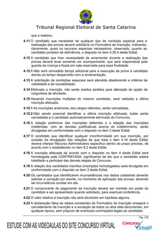 Tribunal Regional Eleitoral de Santa Catarina
que a realizou.
4.11 O candidato que necessitar de qualquer tipo de condição especial para a
realização das provas deverá solicitá-la no Formulário de Inscrição, indicando,
claramente, quais os recursos especiais necessários, observado, quanto ao
candidato portador de deficiência, o disposto no item 4.26.4 deste Edital.
4.12 A candidata que tiver necessidade de amamentar durante a realização das
provas deverá levar somente um acompanhante, que será responsável pela
guarda da criança e ficará em sala reservada para essa finalidade.
4.12.1 Não será concedido tempo adicional para a execução da prova à candidata
devido ao tempo despendido com a amamentação.
4.13 A solicitação de condições especiais será atendida obedecendo a critérios de
viabilidade e de razoabilidade.
4.14 Efetivada a inscrição, não serão aceitos pedidos para alteração de opção de
cargo/área de atividade.
4.15 Havendo inscrições múltiplas do mesmo candidato, será validada a última
inscrição efetuada.
4.15.1 As inscrições anteriores, dos cargos referidos, serão canceladas.
4.15.2 Não sendo possível identificar a última inscrição efetivada, todas serão
canceladas e o candidato automaticamente eliminado do Concurso.
4.16 A relação preliminar das inscrições deferidas e a relação das inscrições
indeferidas, com as devidas justificativas acerca do indeferimento, serão
divulgadas em conformidade com o disposto no item 3 deste Edital.
4.17 O candidato que identificar qualquer inconformidade em sua inscrição, por
ocasião da divulgação das relações de que trata o item 4.16 deste Edital,
deverá interpor Recurso Administrativo específico dentro do prazo previsto, de
acordo com o estabelecido no item 8.2 deste Edital.
4.18 A inscrição efetuada de acordo com o disposto no item 4 deste Edital será
homologada pela CONTRATADA, significando tal ato que o candidato estará
habilitado a participar das demais etapas do Concurso.
4.19 A relação dos candidatos inscritos (inscrições homologadas) será divulgada em
conformidade com o disposto no item 3 deste Edital.
4.20 Os candidatos que identificarem inconsistências nos dados cadastrais deverão
solicitar a correção por escrito, no momento de aplicação das provas, devendo
tal circunstância constar em ata.
4.21 O comprovante de pagamento da inscrição deverá ser mantido em poder do
candidato e ser apresentado quando solicitado, para eventual conferência.
4.22 O valor relativo à inscrição não será devolvido em hipótese alguma.
4.23 A declaração falsa de dados constantes do Formulário de Inscrição ensejará o
cancelamento da inscrição e a anulação de todos os atos dela decorrentes, em
qualquer época, sem prejuízo de eventuais cominações legais ao candidato.
Pág. 7/39

ESTUDE COM AS VIDEOAULAS DO SITE CONCURSO VIRTUAL

 