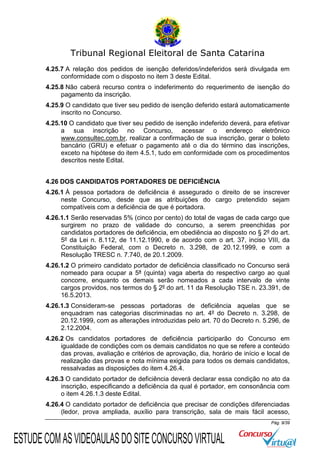 Tribunal Regional Eleitoral de Santa Catarina
4.25.7 A relação dos pedidos de isenção deferidos/indeferidos será divulgada em
conformidade com o disposto no item 3 deste Edital.
4.25.8 Não caberá recurso contra o indeferimento do requerimento de isenção do
pagamento da inscrição.
4.25.9 O candidato que tiver seu pedido de isenção deferido estará automaticamente
inscrito no Concurso.
4.25.10 O candidato que tiver seu pedido de isenção indeferido deverá, para efetivar
a sua inscrição no Concurso, acessar o endereço eletrônico
www.consultec.com.br, realizar a confirmação de sua inscrição, gerar o boleto
bancário (GRU) e efetuar o pagamento até o dia do término das inscrições,
exceto na hipótese do item 4.5.1, tudo em conformidade com os procedimentos
descritos neste Edital.
4.26 DOS CANDIDATOS PORTADORES DE DEFICIÊNCIA
4.26.1 À pessoa portadora de deficiência é assegurado o direito de se inscrever
neste Concurso, desde que as atribuições do cargo pretendido sejam
compatíveis com a deficiência de que é portadora.
4.26.1.1 Serão reservadas 5% (cinco por cento) do total de vagas de cada cargo que
surgirem no prazo de validade do concurso, a serem preenchidas por
candidatos portadores de deficiência, em obediência ao disposto no § 2º do art.
5º da Lei n. 8.112, de 11.12.1990, e de acordo com o art. 37, inciso VIII, da
Constituição Federal, com o Decreto n. 3.298, de 20.12.1999, e com a
Resolução TRESC n. 7.740, de 20.1.2009.
4.26.1.2 O primeiro candidato portador de deficiência classificado no Concurso será
nomeado para ocupar a 5ª (quinta) vaga aberta do respectivo cargo ao qual
concorre, enquanto os demais serão nomeados a cada intervalo de vinte
cargos providos, nos termos do § 2º do art. 11 da Resolução TSE n. 23.391, de
16.5.2013.
4.26.1.3 Consideram-se pessoas portadoras de deficiência aquelas que se
enquadram nas categorias discriminadas no art. 4º do Decreto n. 3.298, de
20.12.1999, com as alterações introduzidas pelo art. 70 do Decreto n. 5.296, de
2.12.2004.
4.26.2 Os candidatos portadores de deficiência participarão do Concurso em
igualdade de condições com os demais candidatos no que se refere a conteúdo
das provas, avaliação e critérios de aprovação, dia, horário de início e local de
realização das provas e nota mínima exigida para todos os demais candidatos,
ressalvadas as disposições do item 4.26.4.
4.26.3 O candidato portador de deficiência deverá declarar essa condição no ato da
inscrição, especificando a deficiência da qual é portador, em consonância com
o item 4.26.1.3 deste Edital.
4.26.4 O candidato portador de deficiência que precisar de condições diferenciadas
(ledor, prova ampliada, auxílio para transcrição, sala de mais fácil acesso,
Pág. 9/39

ESTUDE COM AS VIDEOAULAS DO SITE CONCURSO VIRTUAL

 