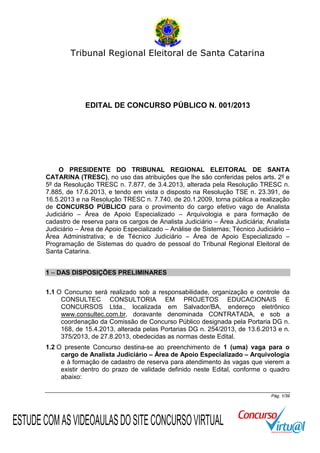Tribunal Regional Eleitoral de Santa Catarina

EDITAL DE CONCURSO PÚBLICO N. 001/2013

O PRESIDENTE DO TRIBUNAL REGIONAL ELEITORAL DE SANTA
CATARINA (TRESC), no uso das atribuições que lhe são conferidas pelos arts. 2º e
5º da Resolução TRESC n. 7.877, de 3.4.2013, alterada pela Resolução TRESC n.
7.885, de 17.6.2013, e tendo em vista o disposto na Resolução TSE n. 23.391, de
16.5.2013 e na Resolução TRESC n. 7.740, de 20.1.2009, torna pública a realização
de CONCURSO PÚBLICO para o provimento do cargo efetivo vago de Analista
Judiciário – Área de Apoio Especializado – Arquivologia e para formação de
cadastro de reserva para os cargos de Analista Judiciário – Área Judiciária; Analista
Judiciário – Área de Apoio Especializado – Análise de Sistemas; Técnico Judiciário –
Área Administrativa; e de Técnico Judiciário – Área de Apoio Especializado –
Programação de Sistemas do quadro de pessoal do Tribunal Regional Eleitoral de
Santa Catarina.
1 – DAS DISPOSIÇÕES PRELIMINARES
1.1 O Concurso será realizado sob a responsabilidade, organização e controle da
CONSULTEC CONSULTORIA EM PROJETOS EDUCACIONAIS E
CONCURSOS Ltda., localizada em Salvador/BA, endereço eletrônico
www.consultec.com.br, doravante denominada CONTRATADA, e sob a
coordenação da Comissão de Concurso Público designada pela Portaria DG n.
168, de 15.4.2013, alterada pelas Portarias DG n. 254/2013, de 13.6.2013 e n.
375/2013, de 27.8.2013, obedecidas as normas deste Edital.
1.2 O presente Concurso destina-se ao preenchimento de 1 (uma) vaga para o
cargo de Analista Judiciário – Área de Apoio Especializado – Arquivologia
e à formação de cadastro de reserva para atendimento às vagas que vierem a
existir dentro do prazo de validade definido neste Edital, conforme o quadro
abaixo:
Pág. 1/39

ESTUDE COM AS VIDEOAULAS DO SITE CONCURSO VIRTUAL

 