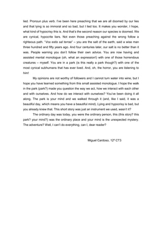 lied. Pronoun plus verb. I’ve been here preaching that we are all doomed by our lies
and that lying is so immoral and so bad, but I lied too. It makes you wonder, I hope,
what kind of hypocrisy this is. And that’s the second reason our species is doomed. We
are cynical, hypocrite liars. Not even those preaching against the wrong follow a
righteous path. “Vos estis sal terrae” – you are the salt of the earth, said a wise man
three hundred and fifty years ago. And four centuries later, our salt is no better than it
was. People warning you don’t follow their own advice. You are now having and
assisted mental monologue (oh, what an expression!) with one of those horrendous
creatures – myself. You are in a park (is this really a park though?) with one of the
most cynical subhumans that has ever lived. And, oh, the horror, you are listening to
him!
My opinions are not worthy of followers and I cannot turn water into wine, but I
hope you have learned something from this small assisted monologue. I hope the walk
in the park (park?) made you question the way we act, how we interact with each other
and with ourselves. And how do we interact with ourselves? You’ve been doing it all
along. The park is your mind and we walked through it (and, like I said, it was a
beautiful day, which means you have a beautiful mind). Lying and hypocrisy is bad, but
you already knew that. This short story was just an instrument we used, wasn’t it?
The ordinary day was today, you were the ordinary person, this (this story? this
park? your mind?) was the ordinary place and your mind is the unexpected mystery.
The adventure? Well, I can’t do everything, can I, dear reader?
Miguel Cardoso, 12º CT3
 